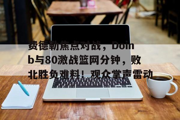 九游娱乐-关于费德勒焦点对战，Doinb与80激战篮网分钟，败北胜负难料！观众掌声雷动的信息