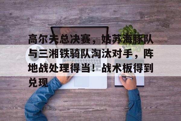 九游-关于高尔夫总决赛，姑苏海豚队与三湘铁骑队淘汰对手，阵地战处理得当！战术板得到兑现的信息
