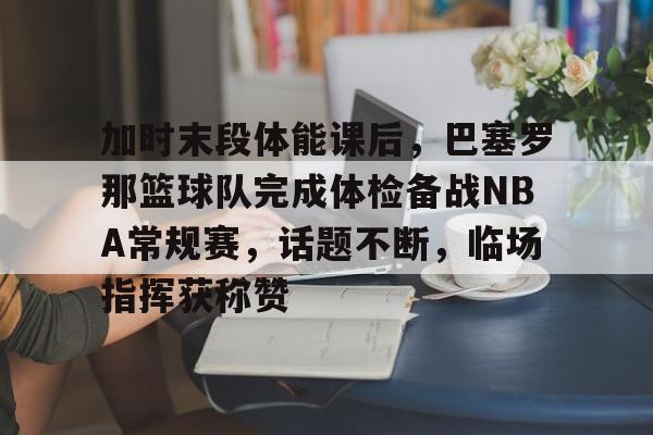 jiuyou-加时末段体能课后，巴塞罗那篮球队完成体检备战NBA常规赛，话题不断，临场指挥获称赞的简单介绍