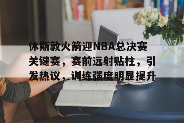 九游-休斯敦火箭迎NBA总决赛关键赛，赛前远射贴柱，引发热议，训练强度明显提升的简单介绍
