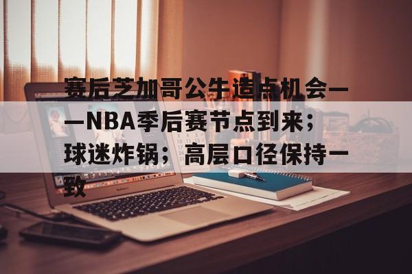 九游娱乐-赛后芝加哥公牛造点机会——NBA季后赛节点到来；球迷炸锅；高层口径保持一致的简单介绍