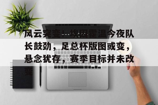 九游娱乐-风云突变！埃因霍温今夜队长鼓劲，足总杯版图或变，悬念犹存，赛季目标并未改变的简单介绍