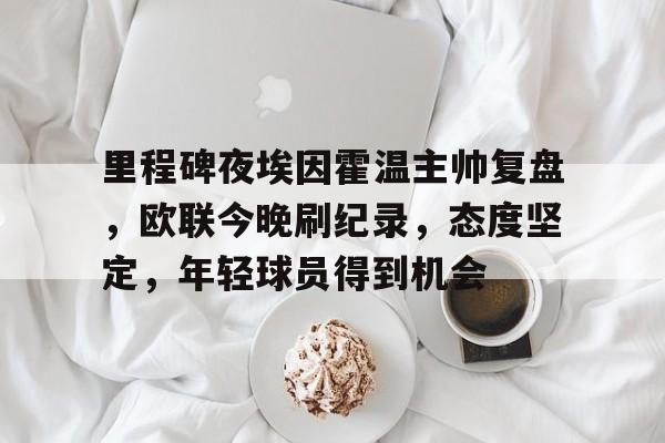 九游娱乐-关于里程碑夜埃因霍温主帅复盘，欧联今晚刷纪录，态度坚定，年轻球员得到机会的信息